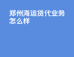 郑州海运货代业务怎么样