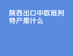 陕西出口中欧班列特产是什么