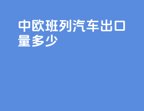 中欧班列汽车出口量多少