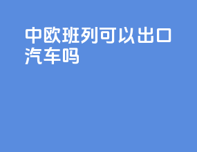 中欧班列可以出口汽车吗
