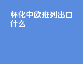 怀化中欧班列出口什么