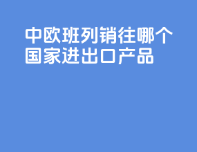 中欧班列销往哪个国家进出口产品