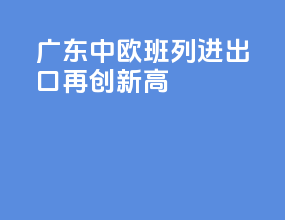 广东中欧班列进出口再创新高