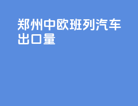 郑州中欧班列汽车出口量