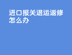进口报关退运返修怎么办
