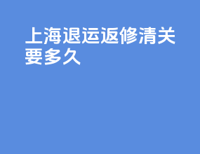 上海退运返修清关要多久