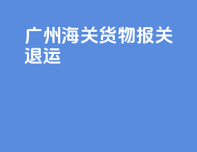 广州海关货物报关退运