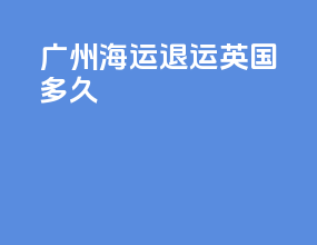 广州海运退运英国多久