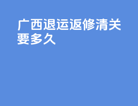 广西退运返修清关要多久