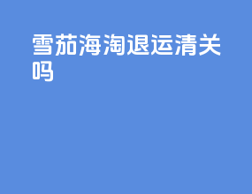 雪茄海淘退运清关吗