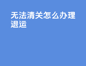 无法清关怎么办理退运