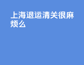 上海退运清关很麻烦么