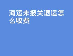海运未报关退运怎么收费