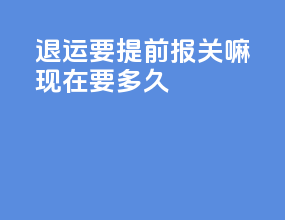 退运要提前报关嘛现在要多久