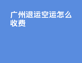 广州退运空运怎么收费