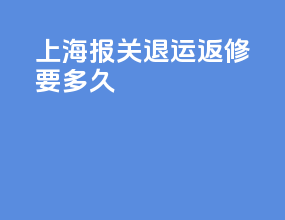 上海报关退运返修要多久