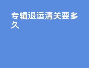专辑退运清关要多久